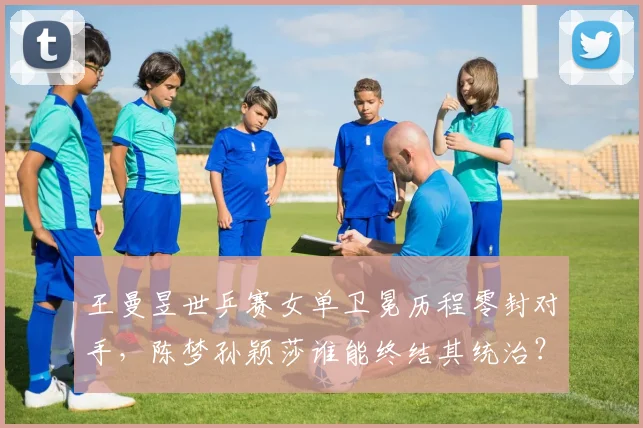 王曼昱世乒赛女单卫冕历程零封对手，陈梦孙颖莎谁能终结其统治？