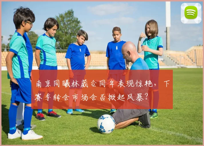 南京同曦林葳合同年表现惊艳，下赛季转会市场会否掀起风暴？